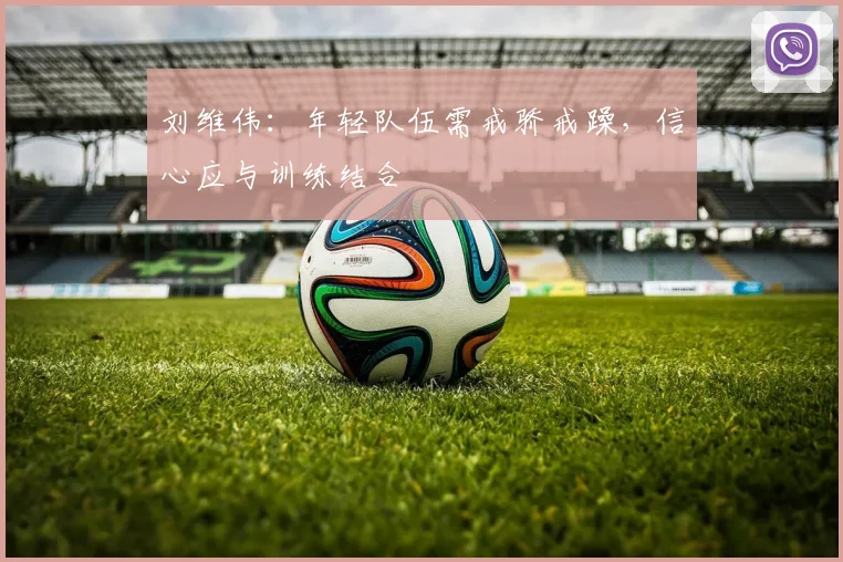 刘维伟:年轻队伍需戒骄戒躁,信心应与训练结合