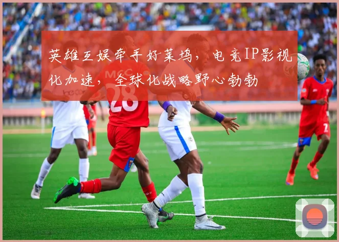 英雄互娱牵手好莱坞,电竞IP影视化加速,全球化战略野心勃勃
