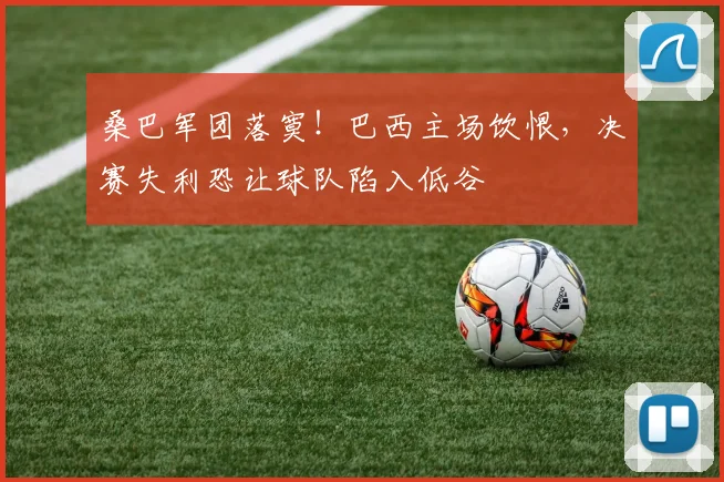 桑巴军团落寞！巴西主场饮恨，决赛失利恐让球队陷入低谷
