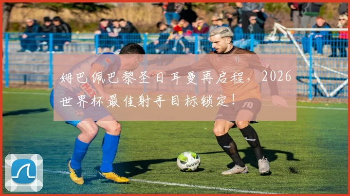 姆巴佩巴黎圣日耳曼再启程，2026世界杯最佳射手目标锁定！