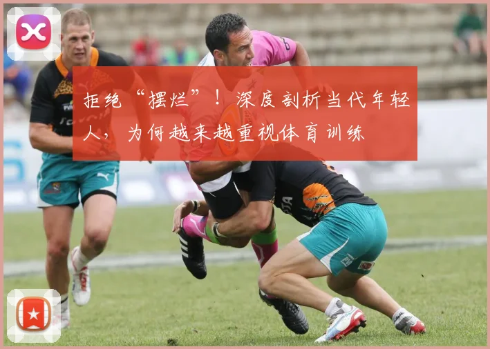 拒绝“摆烂”！深度剖析当代年轻人，为何越来越重视体育训练
