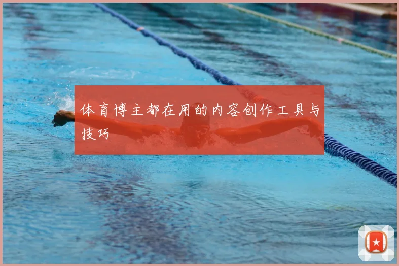 体育博主都在用的内容创作工具与技巧