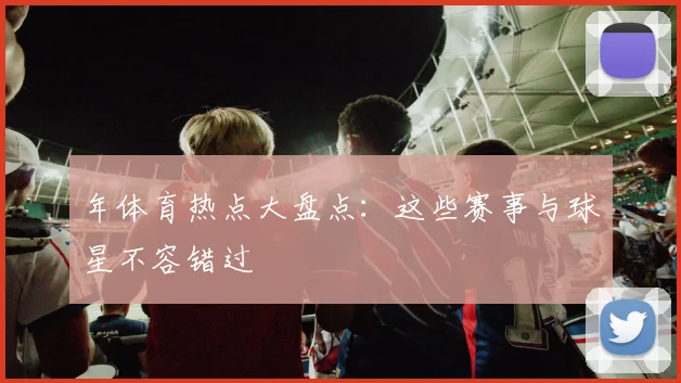 年体育热点大盘点:这些赛事与球星不容错过