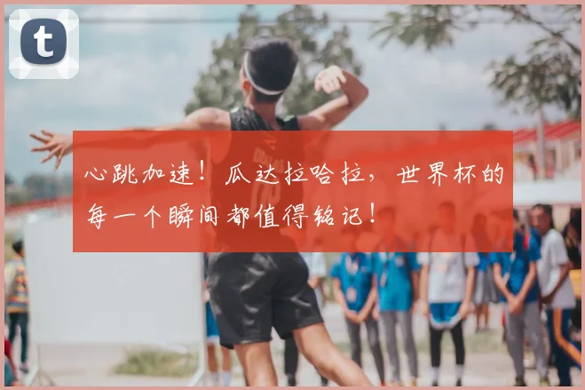 心跳加速！瓜达拉哈拉，世界杯的每一个瞬间都值得铭记！