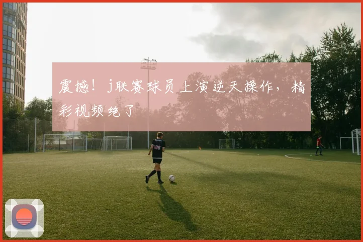 震撼!j联赛球员上演逆天操作,精彩视频绝了