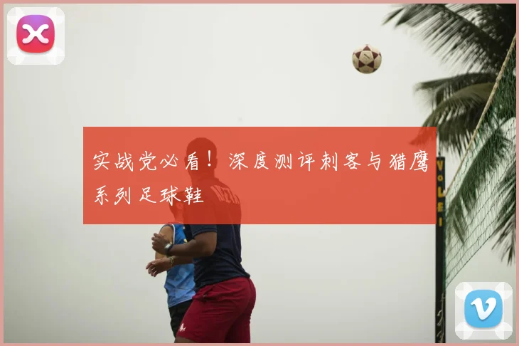 实战党必看!深度测评刺客与猎鹰系列足球鞋