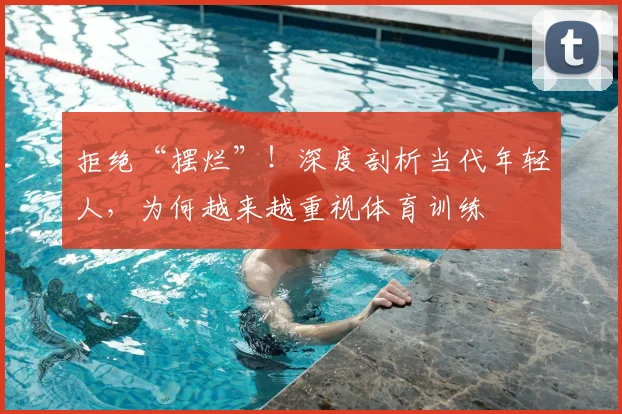 拒绝“摆烂”!深度剖析当代年轻人,为何越来越重视体育训练