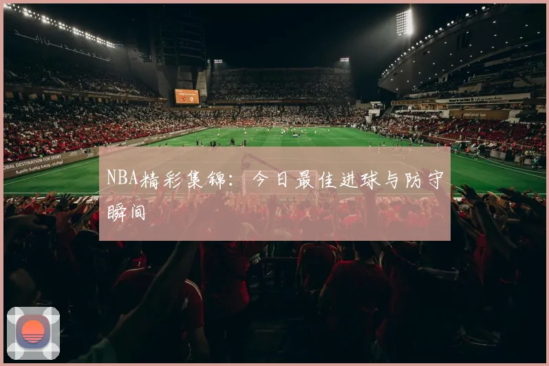 NBA精彩集锦:今日最佳进球与防守瞬间
