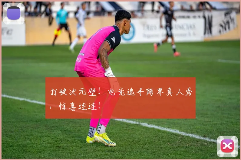 打破次元壁!电竞选手跨界真人秀,惊喜连连!