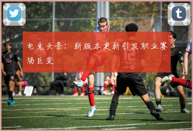 电竞头条:新版本更新引发职业赛场巨变