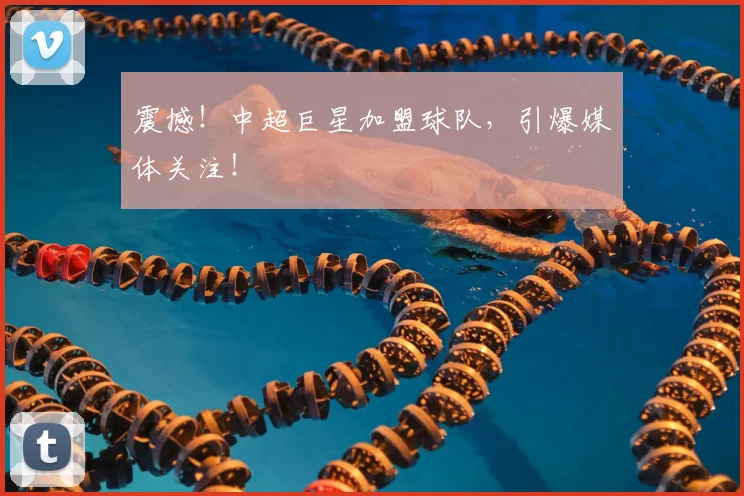 震撼!中超巨星加盟球队,引爆媒体关注!