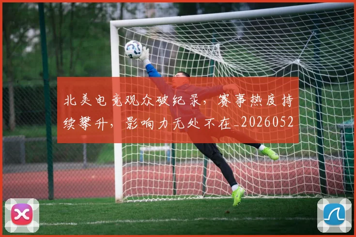 北美电竞观众破纪录,赛事热度持续攀升,影响力无处不在_20260526073349