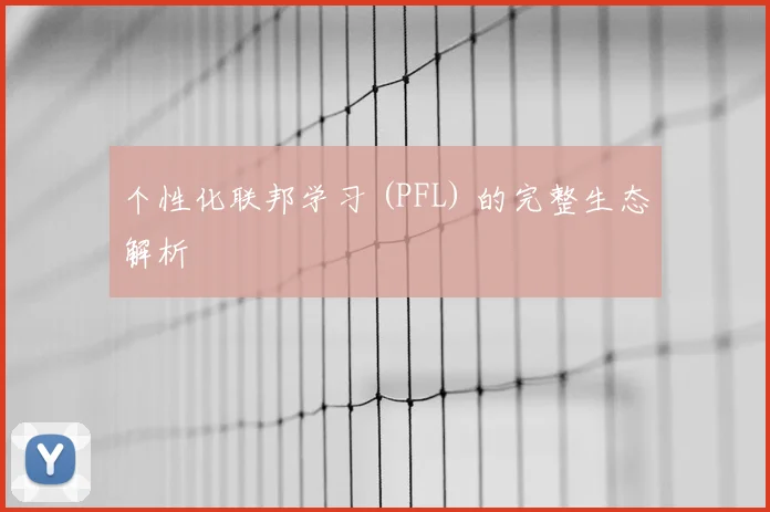 个性化联邦学习 (PFL) 的完整生态解析