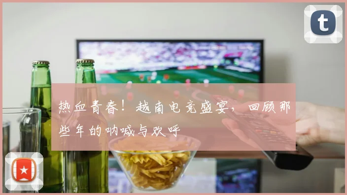 热血青春!越南电竞盛宴,回顾那些年的呐喊与欢呼