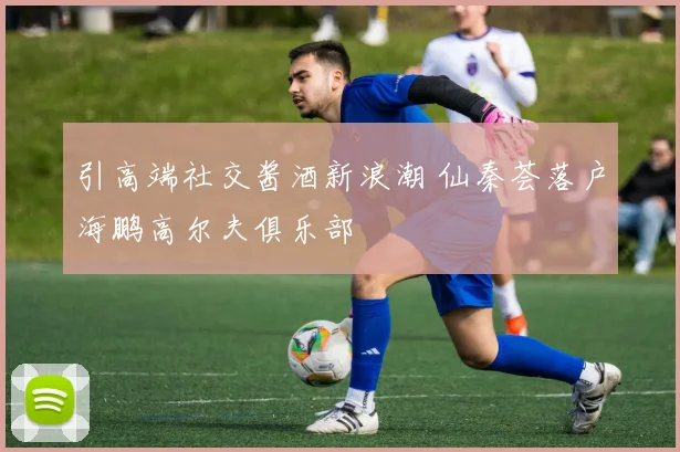 引高端社交酱酒新浪潮 仙秦荟落户海鹏高尔夫俱乐部