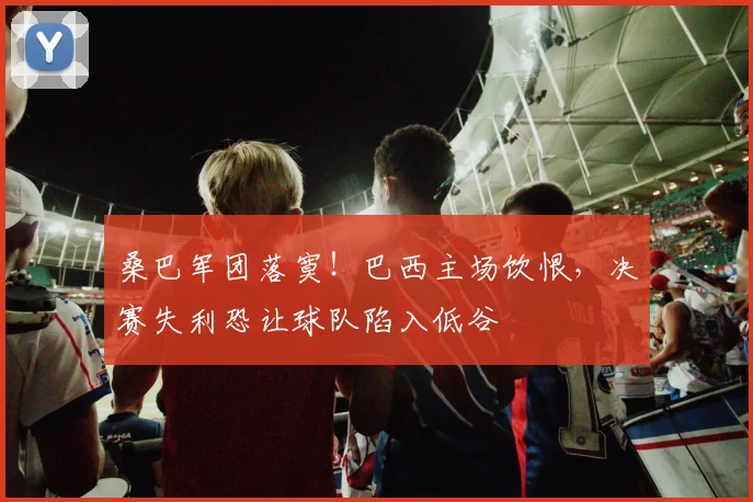 桑巴军团落寞!巴西主场饮恨,决赛失利恐让球队陷入低谷