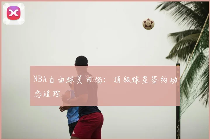 NBA自由球员市场:顶级球星签约动态追踪