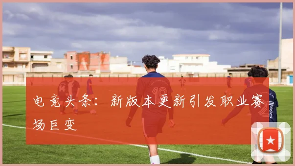 电竞头条:新版本更新引发职业赛场巨变