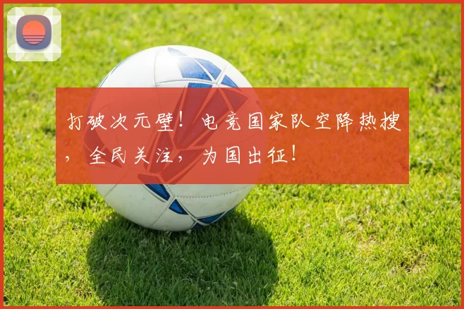 打破次元壁!电竞国家队空降热搜,全民关注,为国出征!