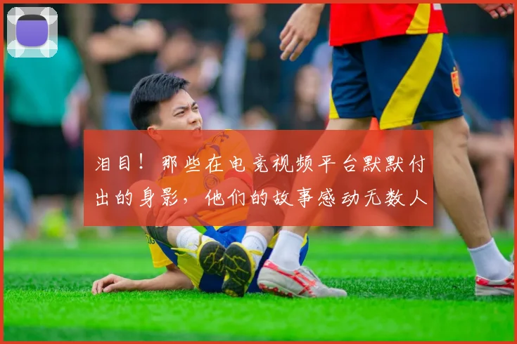 泪目！那些在电竞视频平台默默付出的身影，他们的故事感动无数人