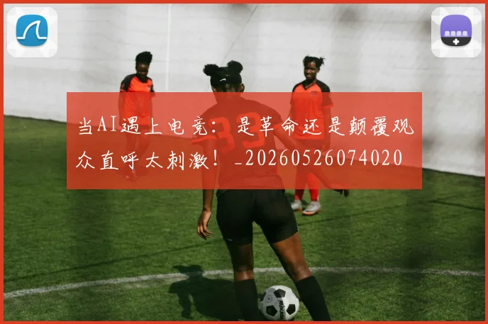 当AI遇上电竞:是革命还是颠覆观众直呼太刺激!_20260526074020