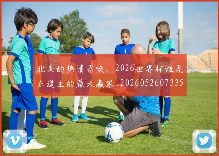 北美的热情召唤,2026世界杯谁是东道主的最大赢家_20260526073354