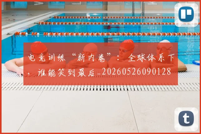电竞训练“新内卷”:全球体系下,谁能笑到最后_20260526090128