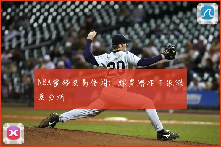 NBA重磅交易传闻:球星潜在下家深度分析