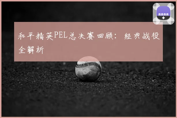 和平精英PEL总决赛回顾：经典战役全解析