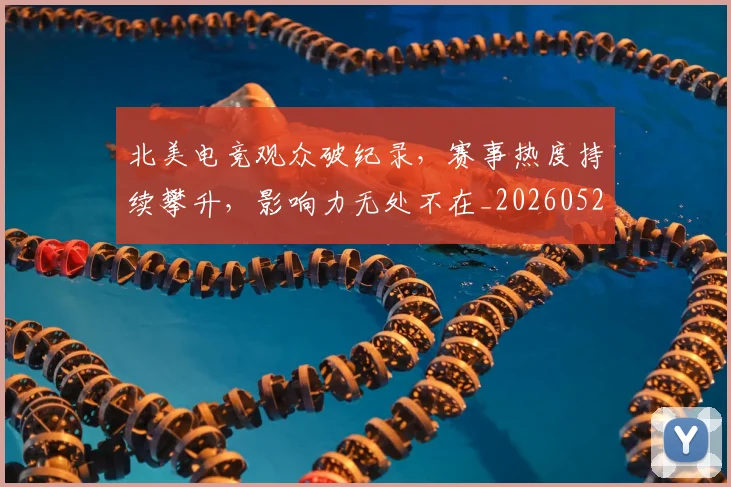北美电竞观众破纪录,赛事热度持续攀升,影响力无处不在_20260526073349